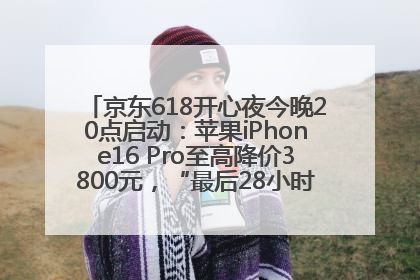 京东618开心夜今晚20点启动：苹果iPhone16 Pro至高降价3800元，“最后28小时”推出十二大补贴