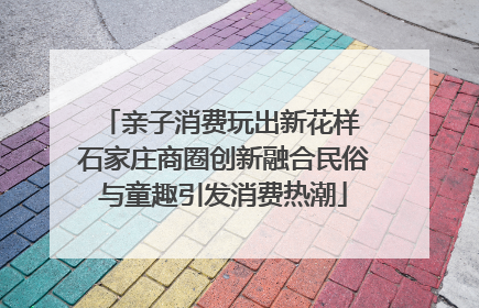 亲子消费玩出新花样 石家庄商圈创新融合民俗与童趣引发消费热潮