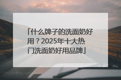什么牌子的洗面奶好用？2025年十大热门洗面奶好用品牌