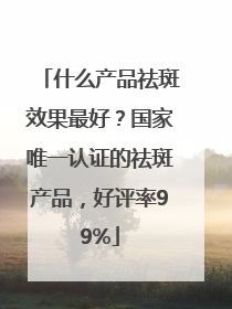 什么产品祛斑效果最好？国家唯一认证的祛斑产品，好评率99%