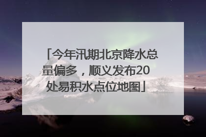 今年汛期北京降水总量偏多，顺义发布20处易积水点位地图
