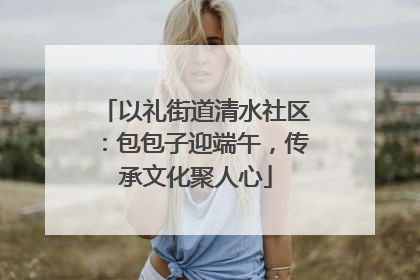 以礼街道清水社区：包包子迎端午，传承文化聚人心