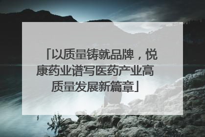 以质量铸就品牌，悦康药业谱写医药产业高质量发展新篇章