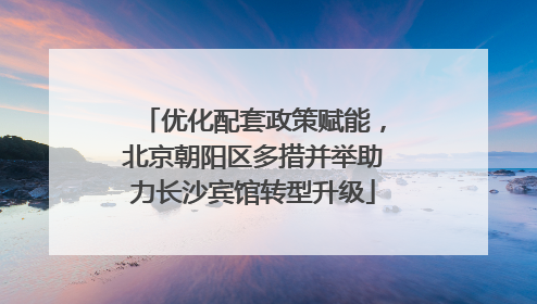 优化配套政策赋能，北京朝阳区多措并举助力长沙宾馆转型升级
