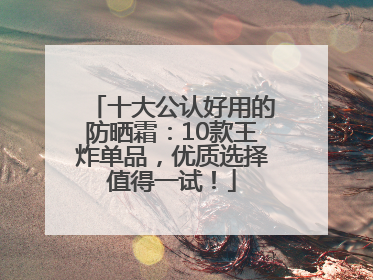 十大公认好用的防晒霜：10款王炸单品，优质选择值得一试！