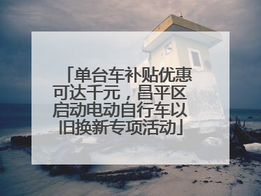 单台车补贴优惠可达千元，昌平区启动电动自行车以旧换新专项活动