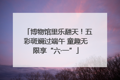 博物馆里乐翻天！五彩斑斓过端午 童趣无限享“六·一”