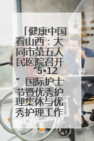 健康中国看山西：大同市第五人民医院召开“5•12”国际护士节暨优秀护理集体与优秀护理工作者表彰大会