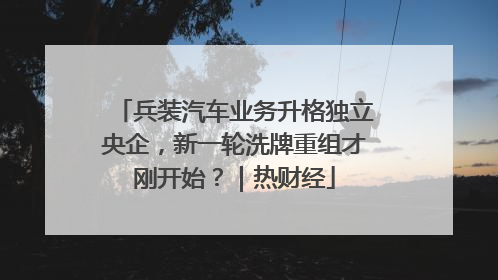 兵装汽车业务升格独立央企，新一轮洗牌重组才刚开始？｜热财经