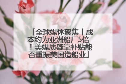 全球媒体聚焦丨成本约为亚洲船厂5倍！美媒质疑靠补贴能否重振美国造船业