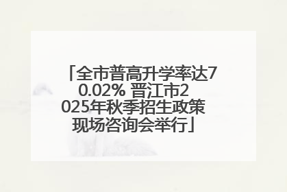 全市普高升学率达70.02% 晋江市2025年秋季招生政策现场咨询会举行