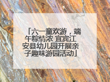 六一童欢游，端午粽情浓 宜宾江安县幼儿园开展亲子趣味游园活动