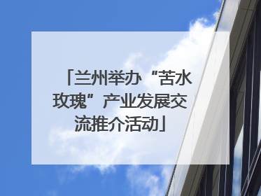 兰州举办“苦水玫瑰”产业发展交流推介活动