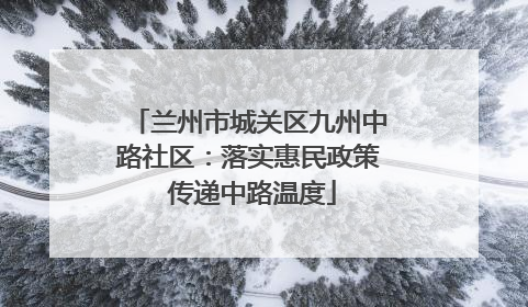 兰州市城关区九州中路社区：落实惠民政策 传递中路温度