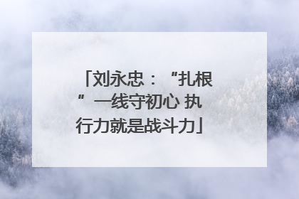 刘永忠：“扎根”一线守初心 执行力就是战斗力