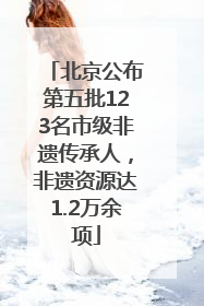 北京公布第五批123名市级非遗传承人，非遗资源达1.2万余项