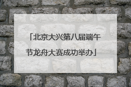 北京大兴第八届端午节龙舟大赛成功举办