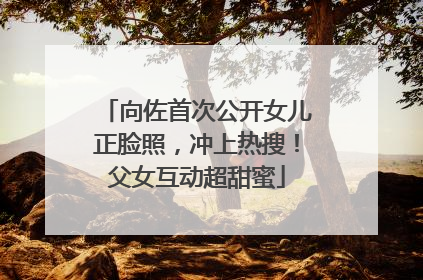 向佐首次公开女儿正脸照，冲上热搜！父女互动超甜蜜