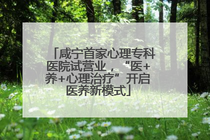 咸宁首家心理专科医院试营业，“医+养+心理治疗”开启医养新模式