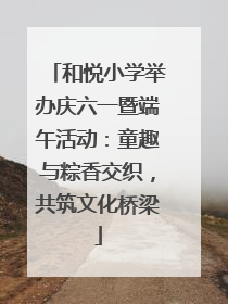 和悦小学举办庆六一暨端午活动：童趣与粽香交织，共筑文化桥梁
