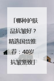 哪种护肤品抗皱好？精选国货推荐：40岁抗皱紧致