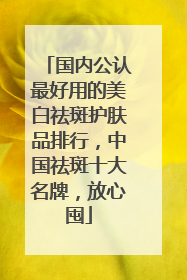 国内公认最好用的美白祛斑护肤品排行，中国祛斑十大名牌，放心囤