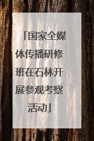 国家全媒体传播研修班在石林开展参观考察活动