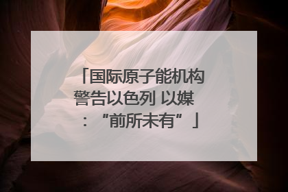 国际原子能机构警告以色列 以媒：“前所未有”