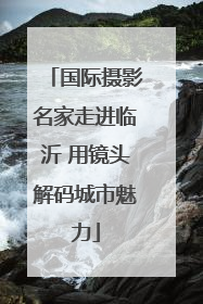国际摄影名家走进临沂 用镜头解码城市魅力
