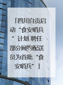四川自贡启动“食安哨兵”计划 聘任部分网约配送员为首批“食安哨兵”