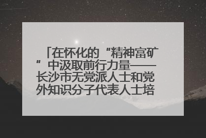 在怀化的“精神富矿”中汲取前行力量——长沙市无党派人士和党外知识分子代表人士培训班在怀化圆满举办