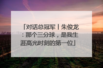 对话总冠军丨朱俊龙：那个三分球，是我生涯高光时刻的第一位