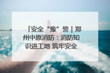 安全“豫”警｜郑州中原消防：消防知识进工地 筑牢安全“防火墙”