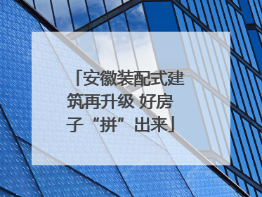 安徽装配式建筑再升级 好房子“拼”出来