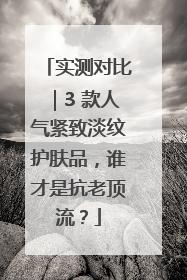 实测对比｜3 款人气紧致淡纹护肤品，谁才是抗老顶流？