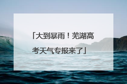 大到暴雨！芜湖高考天气专报来了