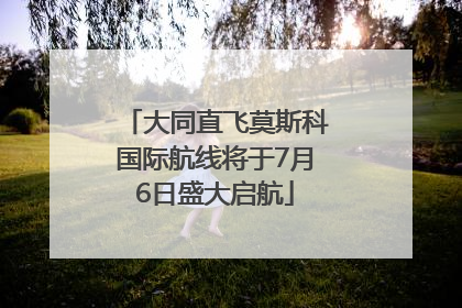 大同直飞莫斯科国际航线将于7月6日盛大启航