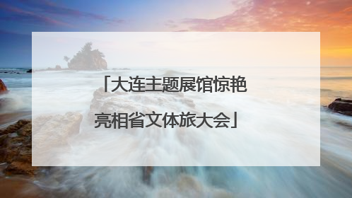 大连主题展馆惊艳亮相省文体旅大会