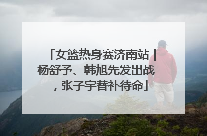 女篮热身赛济南站｜杨舒予、韩旭先发出战，张子宇替补待命