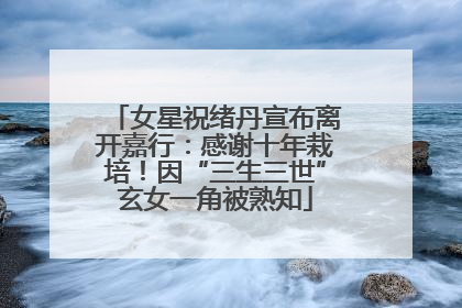 女星祝绪丹宣布离开嘉行：感谢十年栽培！因“三生三世”玄女一角被熟知