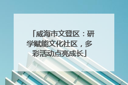 威海市文登区：研学赋能文化社区，多彩活动点亮成长