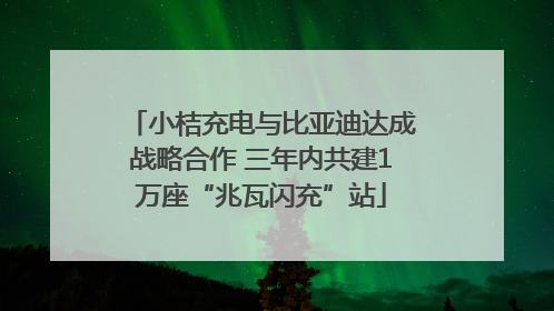 小桔充电与比亚迪达成战略合作 三年内共建1万座“兆瓦闪充”站