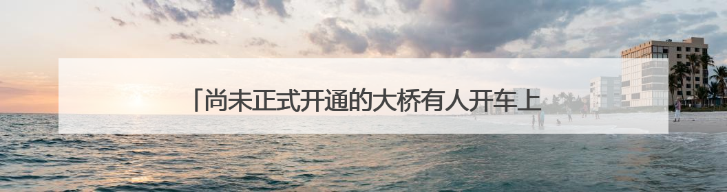 尚未正式开通的大桥有人开车上桥打卡，安徽铜陵官方回应：不服管劝擅自进入，已采取措施