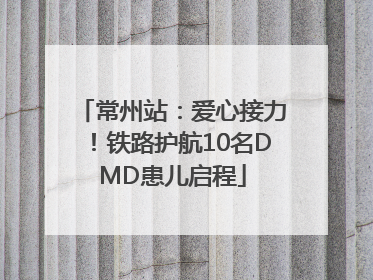 常州站：爱心接力！铁路护航10名DMD患儿启程