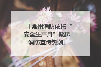 常州消防依托“安全生产月”掀起消防宣传热潮