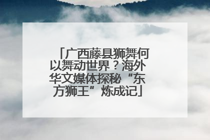 广西藤县狮舞何以舞动世界？海外华文媒体探秘“东方狮王”炼成记