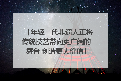年轻一代非遗人正将传统技艺带向更广阔的舞台 创造更大价值