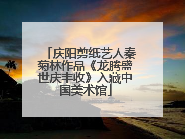 庆阳剪纸艺人秦菊林作品《龙腾盛世庆丰收》入藏中国美术馆
