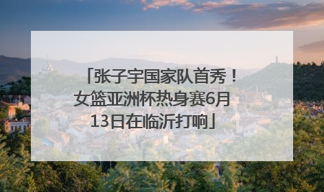 张子宇国家队首秀！女篮亚洲杯热身赛6月13日在临沂打响
