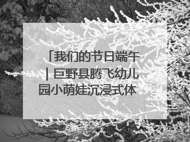 我们的节日端午｜巨野县腾飞幼儿园小萌娃沉浸式体验千年习俗
